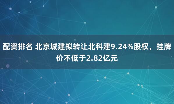 配资排名 北京城建拟转让北科建9.24%股权，挂牌价不低于2.82亿元