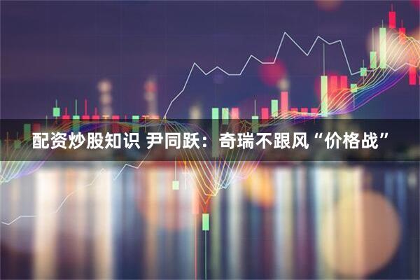 配资炒股知识 尹同跃：奇瑞不跟风“价格战”