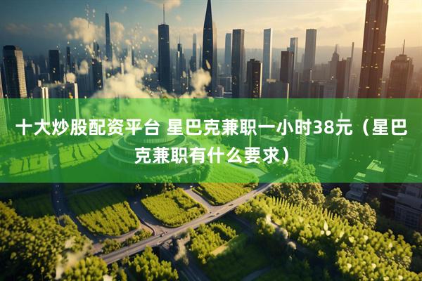 十大炒股配资平台 星巴克兼职一小时38元（星巴克兼职有什么要求）