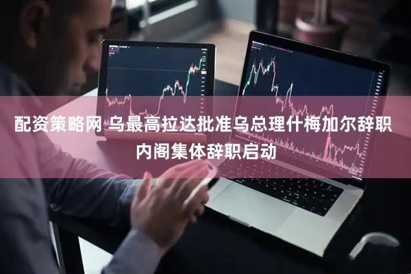 配资策略网 乌最高拉达批准乌总理什梅加尔辞职 内阁集体辞职启动