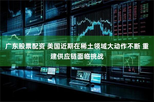 广东股票配资 美国近期在稀土领域大动作不断 重建供应链面临挑战