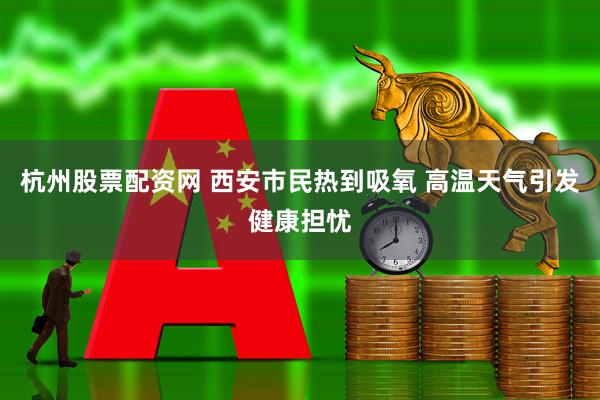 杭州股票配资网 西安市民热到吸氧 高温天气引发健康担忧