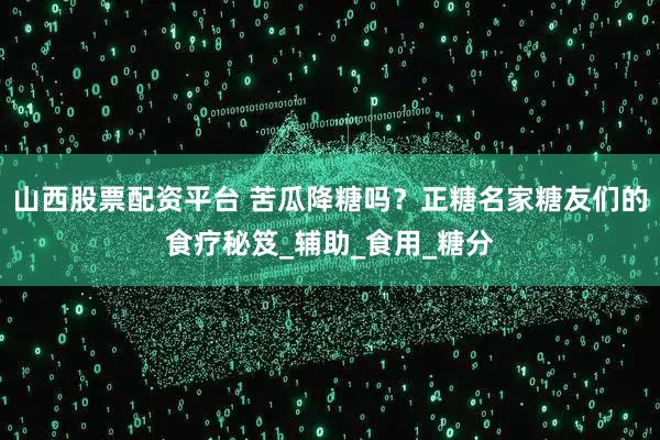 山西股票配资平台 苦瓜降糖吗？正糖名家糖友们的食疗秘笈_辅助_食用_糖分