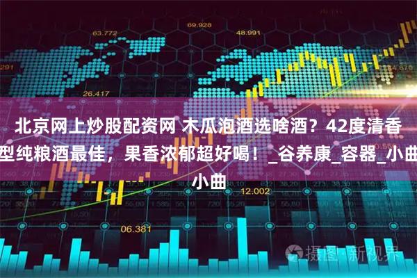 北京网上炒股配资网 木瓜泡酒选啥酒？42度清香型纯粮酒最佳，果香浓郁超好喝！_谷养康_容器_小曲