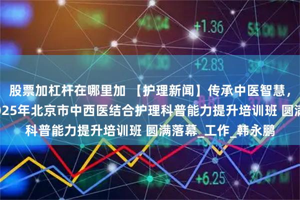 股票加杠杆在哪里加 【护理新闻】传承中医智慧，创新科普实践——2025年北京市中西医结合护理科普能力提升培训班 圆满落幕_工作_韩永鹏