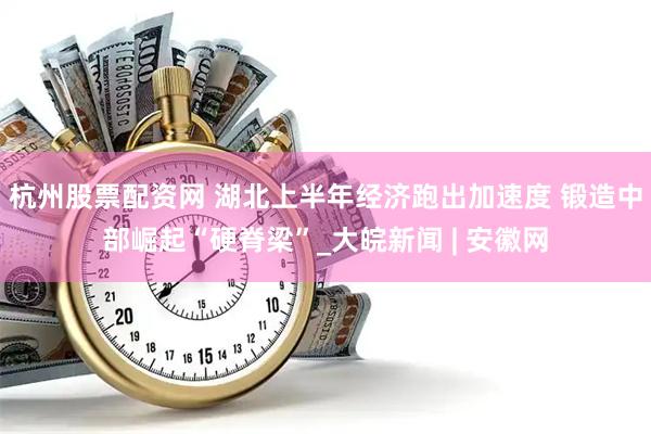 杭州股票配资网 湖北上半年经济跑出加速度 锻造中部崛起“硬脊梁”_大皖新闻 | 安徽网