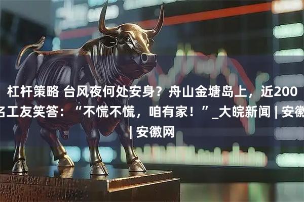 杠杆策略 台风夜何处安身？舟山金塘岛上，近2000名工友笑答：“不慌不慌，咱有家！”_大皖新闻 | 安徽网