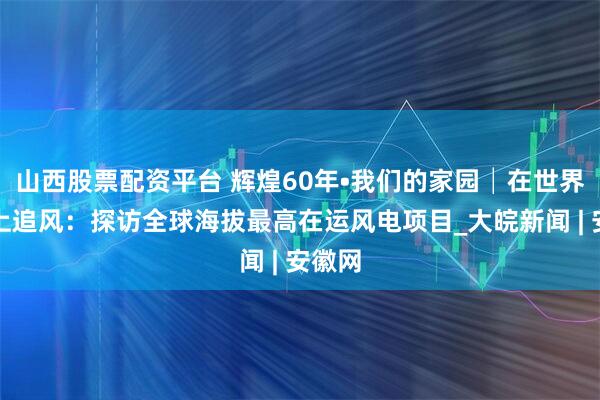 山西股票配资平台 辉煌60年•我们的家园│在世界屋脊上追风：探访全球海拔最高在运风电项目_大皖新闻 | 安徽网