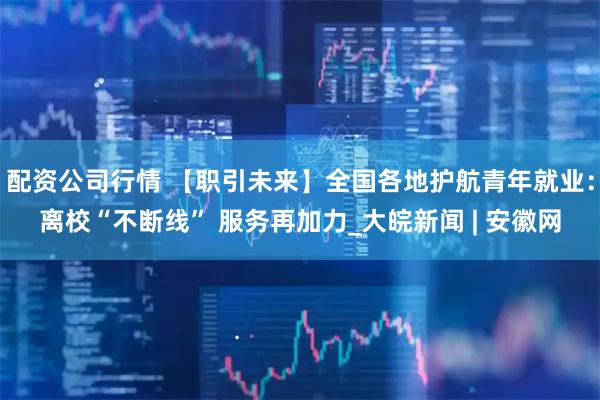 配资公司行情 【职引未来】全国各地护航青年就业：离校“不断线” 服务再加力_大皖新闻 | 安徽网