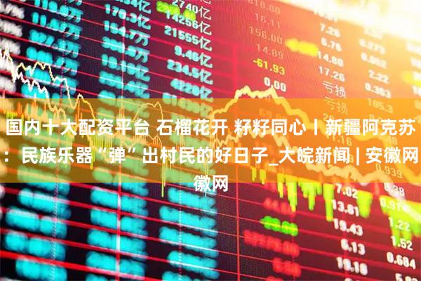 国内十大配资平台 石榴花开 籽籽同心丨新疆阿克苏：民族乐器“弹”出村民的好日子_大皖新闻 | 安徽网