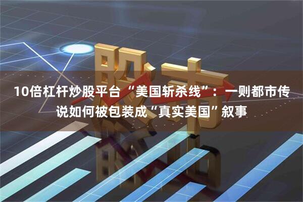 10倍杠杆炒股平台 “美国斩杀线”:一则都市传说如何被包装成“真实美国”叙事