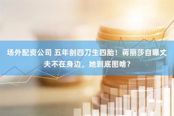 场外配资公司 五年剖四刀生四胎！蒋丽莎自曝丈夫不在身边，她到底图啥？