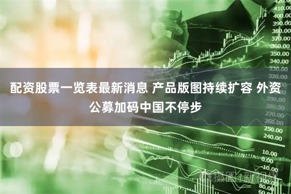 配资股票一览表最新消息 产品版图持续扩容 外资公募加码中国不停步