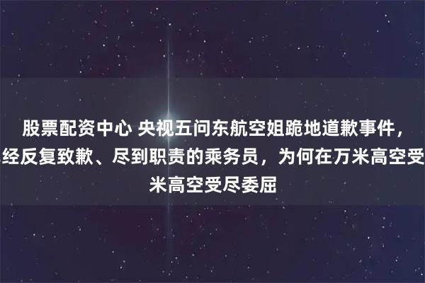 股票配资中心 央视五问东航空姐跪地道歉事件，一个已经反复致歉、尽到职责的乘务员，为何在万米高空受尽委屈
